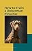 Train Your Doberman Pinscher: A Comprehensive Guide to Raising a Happy, Healthy and Well-Behaved Companion