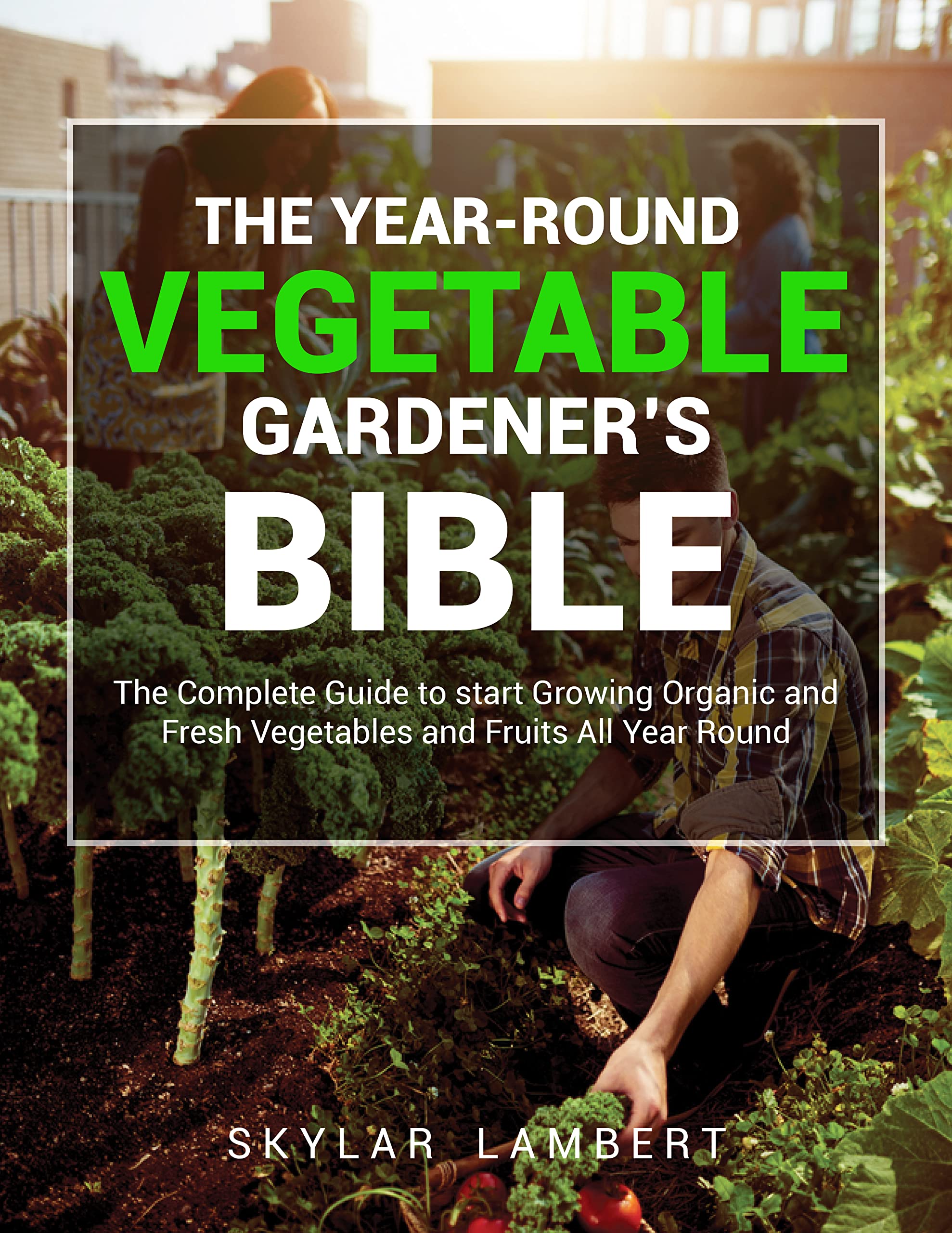 The Year-Round Vegetable Gardener’s Bible: The Complete Guide to start Growing Organic and Fresh Vegetables and Fruits All Year Round (Kindle Edition)