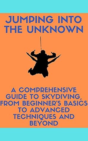 Jumping into the Unknown: A Comprehensive Guide to Skydiving, from Beginner's Basics to Advanced Techniques and Beyond: Skydiving