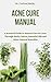 ACNE CURE MANUAL : A Practical Guide to Natural Cure for Acne Through Herbs, Salves, Essential Oils and Other Natural Remedies