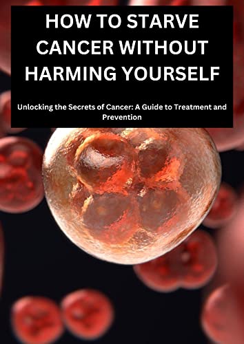 HOW TO STARVE CANCER WITHOUT HARMING YOURSELF: UNLOCKING THE SECRETS OF CANCER, A GUIDE TO TREATMENT AND PREVENTION (Kindle Edition)