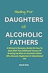 Book cover for HEALING FOR DAUGHTERS OF ALCOHOLIC FATHERS:: A Woman's Recovery Guide On How To Deal With The Childhood Trauma Of Growing Up With An Alcoholic Father Who Abused, Neglected, Or Abandoned Her