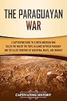 The Paraguayan War: A Captivating Guide to a South American War Called the War of the Triple Alliance between Paraguay and the Allied Countries of Argentina, Brazil, and Uruguay (Military History)