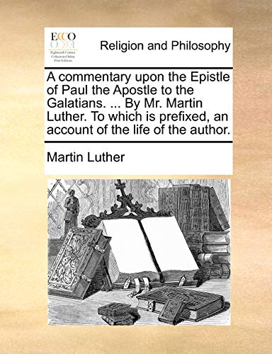 A commentary upon the Epistle of Paul the Apostle to the Galatians. ... By Mr. Martin Luther. To which is prefixed, an account of the life of the author.