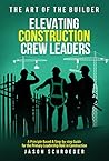 Elevating Construction Crew Leaders: A Principle Based & Step-by-step Guide for the Primary Leadership Role in Construction (The Art of the Builder Book 8)