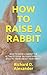 HOW TO RAISE A RABBIT: HOW ...