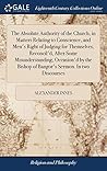 The Absolute Authority of the Church, in Matters Relating to Conscience, and Men's Right of Judging for Themselves, Reconcil'd, After Some ... Bishop of Bangor's Sermon. In two Discourses