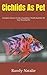 Cichlids As Pet: Complete Owners Guide, Acquisition, Health And Diet Of Your Amazing Pet