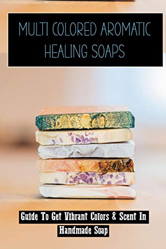 Multi Colored Aromatic Healing Soaps: Guide To Get Vibrant Colors & Scent In Handmade Soap: Diy Soap Making For Beginners (Paperback)