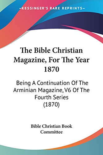 The Bible Christian Magazine, For The Year 1870: Being A Continuation Of The Arminian Magazine, V6 Of The Fourth Series (1870)