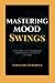 MASTERING MOOD SWINGS: A Practical Guide For Managing Your Emotions With Bipolar Disorder
