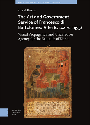 The Art and Government Service of Francesco di Bartolomeo Alfei (c. 1421 - c. 1495): Visual Propaganda and Undercover Agency for the Republic of Siena (Visual and Material Culture, 1300-1700)