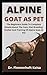 Alpine Goat As Pet: The Beginners Guide To Complete Details About The Care, Diet, Breeding, Shelter And Training Of Alpine Goat As Pet