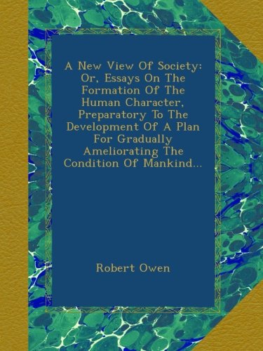 A New View Of Society: Or, Essays On The Formation Of The Human Character, Preparatory To The Development Of A Plan For Gradually Ameliorating The Condition Of Mankind...