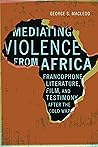 Mediating Violence from Africa: Francophone Literature, Film, and Testimony after the Cold War