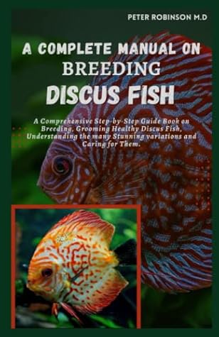 A COMPLETE MANUAL ON BREEDING DISCUS FISH: A Comprehensive Step-by-Step Guide Book on Breeding, Grooming Healthy Discus Fish, Understanding the many Stunnіng variations and Caring for Them.