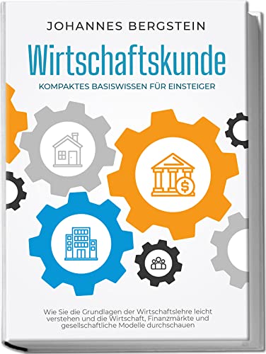 Wirtschaftskunde - Kompaktes Basiswissen für Einsteiger: Wie Sie die Grundlagen der Wirtschaftslehre leicht verstehen und die Wirtschaft, Finanzmärkte ... Modelle durchschauen (German Edition)