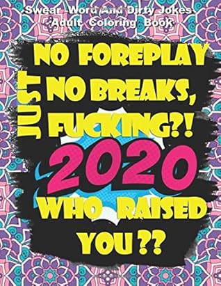 No Foreplay, No Breaks, Just Fucking?! 2020 Who Raised You ?? Swear Word And Dirty Jokes Adult Coloring Book: An Irreverent Adult Coloring Book With More Than 30 Dirty New Jokes About Living In 2020
