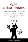 Quit Overthinking: Ways to Eliminate Negative Thoughts, Relieve Stress, and Focus on What Makes You Happy Quit Overthinking: Ways to Eliminate Negative Thoughts, Relieve Stress, and Focus on What Makes You Happy