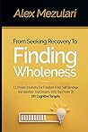 From Seeking Recovery to Finding Wholeness 11 Proven Mindsets for Freedom from Self Bondage and Manifest Your Dreams with the Power of DIY Cognitive Therapy From Seeking Recovery to Finding Wholeness 11 Proven Mindsets for Freedom from Self Bondage and Manifest Your Dreams with the Power of DIY Cognitive Therapy
