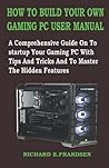 HOW TO BUILD YOUR OWN GAMING PC USER MANUAL: A Comprehensive Guide On To startup Your Gaming PC With Tips And Tricks And To Master The Hidden Features
