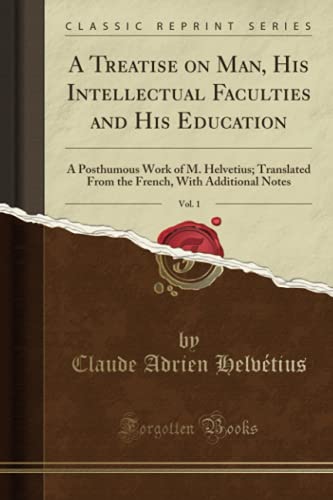 A Treatise on Man, His Intellectual Faculties and His Education, Vol. 1 (Classic Reprint): A Posthumous Work of M. Helvetius; Translated From the French, With Additional Notes