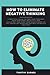 How to Eliminate Negative Thinking: A Practical Guide to Free Your Thoughts from Emotional Negativity and Declutter Your Mind from Overthinking so You Can Relief Worrying Feelings of Anxiety and Guilt