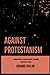 Against Protestanism: A Compilation of Catholic Replies to Common Protestant Claims