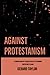 Against Protestanism: A Compilation of Catholic Replies to Common Protestant Claims