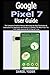 Google Pixel 7 User Guide: The Complete Practical Manual With Step By Step Illustration & Instruction For Beginners And Seniors To Master The New Pixel 7 & 7 Pro. With Android OS 13 Tips & Tricks