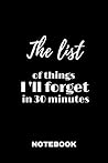 The list of things I 'll forget in 30 minutes: Notebook the Things I'll Forget If I Don't Write Them Down Immediately The list of things I 'll forget in 30 minutes: Notebook the Things I'll Forget If I Don't Write Them Down Immediately