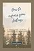 How to express your feelings: A complete guide to Knowing, Understanding and Comprehending your feelings, emotions and How to express and manage them.