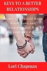 KEYS TO A BETTER RELATIONSHIPS: Secrets you Should Know About Love and Relationships and How to Make your own stronger KEYS TO A BETTER RELATIONSHIPS: Secrets you Should Know About Love and Relationships and How to Make your own stronger