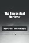 The Unrepentant Murderer: The True Crime In The North Woods