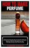 HOW TO MAKE PERFUME: A Practical Step By Step Guide To Perfume Making, Recipes And Tips For Diy