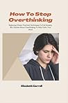 How To Stop Overthinking: Reducing Stress, Practical Techniques To End Anxiety, 80+ Quotes About Overthinking To Help Calm Your Mind