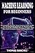 MACHINE LEARNING FOR BEGINNERS: A Complete Step-By-Step Practical User Guide For An Absolute Beginner To Master And Understand ML (Python, Numpy, Pandas, KNN, Bias And Variance, Deep Learning Manual)