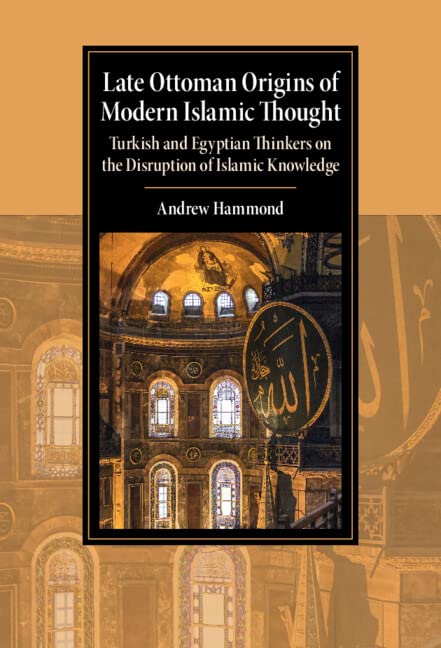 Late Ottoman Origins of Modern Islamic Thought: Turkish and Egyptian Thinkers on the Disruption of Islamic Knowledge (Cambridge Studies in Islamic Civilization)