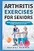 Arthritis Exercises For Seniors: Step By Step Guide To Exercises You Can Perform To Fight Arthritis Pain As A Senior