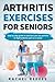 Arthritis Exercises For Seniors: Step By Step Guide To Exercises You Can Perform To Fight Arthritis Pain As A Senior