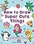 How to Draw Super Cute Things: Learn to Draw Incredibly Cute Stuff - People, Animals, Magical Creatures, Food, and More - Easy Step By Step Drawing Book for Kids and Teens