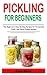 PICKLING FOR BEGINNERS: The Beginner’s Step-By-Step Recipes for Fermented, Fresh, and Quick Pickles Recipes