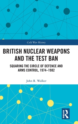 British Nuclear Weapons and the Test Ban: Squaring the Circle of Defence and Arms Control, 1974-82 (Cold War History)
