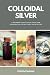 Colloidal Silver: A Beginner's Quick Start Guide and Overview on its Use Cases, With an FAQ