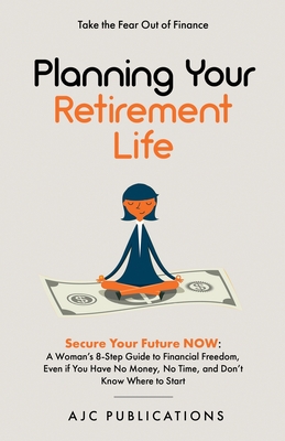 Planning Your Retirement Life - Secure Your Future NOW: A Woman's 8-Step Guide to Financial Freedom, Even if You Have No Money, No Time, and Don't Know Where to Start