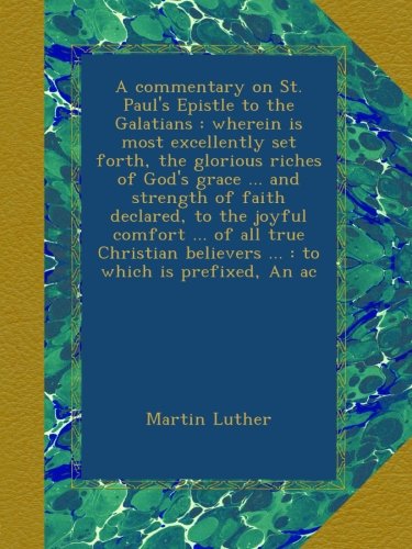 A commentary on St. Paul's Epistle to the Galatians : wherein is most excellently set forth, the glorious riches of God's grace ... and strength of ... believers ... : to which is prefixed, An ac