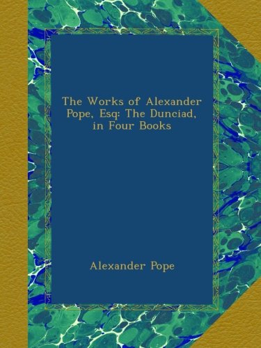 The Works of Alexander Pope, Esq: The Dunciad, in Four Books