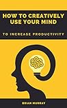 HOW TO CREATIVELY USE YOUR MIND: TO INCREASE PRODUCTIVITY