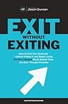 Exit Without Exiting: How to Exit Your Business without Selling It and Begin Living the Exit Lifestyle Much Sooner than You Ever Thought Possible