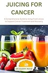 JUICING FOR CANCER : A Comprehensive Guide to Using Fresh Juices to Support Cancer Treatment and Recovery